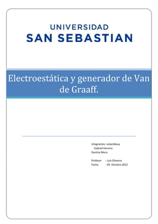 Electroestática y generador de Van
             de Graaff.




                    Integrantes: JulianAleuy
                      Gabriel Herrera
                    Danitza Mora

                    Profesor   : Luis Oliveros
                    Fecha      : 05. Octubre.2012
 