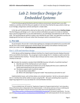 EECS 473—Advanced Embedded Systems Lab 2: Interface Design for Embedded Systems
9/2/2022 Page 1
Lab 2: Interface Design for
Embedded Systems
In the first lab you gained familiarity with the Arduino environment, learned how to use a BLE
module as a wireless serial link (they are capable of a lot more than that by the way), wired a motor up
to an H-bridge, and got basic controls working for a simple robot.
In this lab, we’ll mostly build on what we’ve done so far, but shift to thinking about interface design.
The first thing you will design is a C++ class to control a LCD where your goal is to create an interface
that is easy for programmers to use and understand (i.e. you will design and implement an API1
for the
LCD). The second thing you will do is create a user interface for your robot. Your goal here is to focus on
designing with the focus on the user rather than focusing on what is convenient for you.
1. Pre-lab
As you’d expect, this pre-lab is mainly about getting you a background needed to be successful with
the lab, but it also involves doing some interface (both user interface and software interface) work
before you make it to lab. All pre-lab answers must be typed.
Part 1: LCD and interface design
In this lab you will be designing a software interface for a liquid crystal character display (character
LCD or just LCD) for the Arduino. You are going to need to design the C++ interface as well as write the
code to implement that interface. The basic idea is that you want to create a class that allows for easy
interface to the LCD.
Q1.Consider the standard a standard 16x2 HD44780 character LCD with a 4 and 8-bit interface2
.
i) Describe each of the interface pins on such a board.
ii) Describe the command you’d need to turn on the display with the cursor underline off.
Exactly what would have to be sent on each pin?
iii) This device supports both 4 and 8-bit modes.
(1) How do those modes differ?
(2) What is the advantage of using each mode? How would you pick which to use?
Implementation issues, such as those above, are certainly important. But let us also worry about
the C++ interface that will be visible to anyone using the API. We want something that is easy for a
beginning programmer to use, but allows for a full and flexible interface.
1
As you probably know, API stands for “Application Program (or Programming) Interface” and is basically a
library of functions that is independent of the implementation. In this lab we want you to focus on defining and
implementing an API which is easy for the user to use rather than for the implementer to create…
2
http://www.sparkfun.com/datasheets/LCD/GDM1602K-Extended.pdf is the board’s specification. You may
also find https://www.sparkfun.com/datasheets/LCD/HD44780.pdf to be useful (especially for the start sequence.)
 