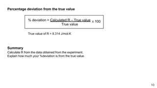 10
Percentage deviation from the true value
% deviation = Calculated R – True value
True value
X 100
True value of R = 8.314 J/mol.K
Summary
Calculate R from the data obtained from the experiment.
Explain how much your %deviation is from the true value.
 