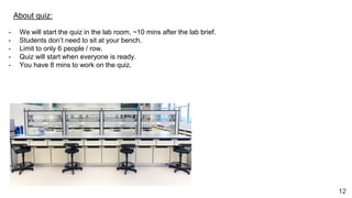 12
About quiz:
- We will start the quiz in the lab room, ~10 mins after the lab brief.
- Students don’t need to sit at your bench.
- Limit to only 6 people / row.
- Quiz will start when everyone is ready.
- You have 8 mins to work on the quiz.
 