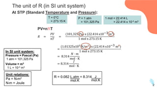 The unit of R (in SI unit system)
In SI unit system:
Pressure = Pascal (Pa)
1 atm = 101,325 Pa
Volume = m3
1 L = 10-3 m3
𝑅 =
𝑃𝑉
𝑛𝑇
=
(101,325 Pa) x (22.414 x10−3 m3
)
1 mol x 273.15 K
=
(1.01325x105
N/m2
) x (22.414 x10−3 m3
)
1 mol x 273.15 K
= 8.314
𝑁 ⋅ 𝑚
mol ⋅ K
= 8.314
𝐽
mol ⋅ K
At STP (Standard Temperature and Pressure):
R = 0.082 L.atm = 8.314 J
mol.K mol.K
2
T = 0°C
= 273.15 K
P = 1 atm
= 101,325 Pa
1 mol = 22.414 L
= 22.414 x 10-3 m3
Unit relations:
Pa = N•m2
N•m = Joule
PV=nRT
 