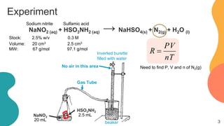 Experiment
NaNO2 (aq) + HSO3NH2 (aq) → NaHSO4(s) + N2(g) + H2O (l)
nT
PV
R =
Sodium nitrite Sulfamic acid
Stock: 2.5% w/v 0.3 M
Volume: 20 cm3 2.5 cm3
MW: 67 g/mol 97.1 g/mol
HSO3NH2
NaNO2
No air in this area
Gas Tube
beaker
Inverted burette
filled with water
Need to find P, V and n of N2(g)
3
20 mL
2.5 mL
 