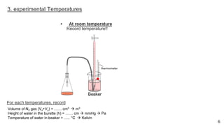 6
3. experimental Temperatures
• At room temperature
Record temperature!!
Volume of N2 gas (Vx+Vy) = …… cm3 → m3
Height of water in the burette (h) = …… cm → mmHg → Pa
Temperature of water in beaker = ….. °C → Kelvin
For each temperatures, record
 