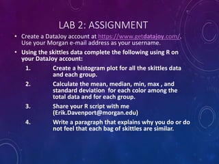 LAB 2: ASSIGNMENT
• Create a DataJoy account at https://www.getdatajoy.com/.
Use your Morgan e-mail address as your username.
• Using the skittles data complete the following using R on
your DataJoy account:
1. Create a histogram plot for all the skittles data
and each group.
2. Calculate the mean, median, min, max , and
standard deviation for each color among the
total data and for each group.
3. Share your R script with me
(Erik.Davenport@morgan.edu)
4. Write a paragraph that explains why you do or do
not feel that each bag of skittles are similar.
 