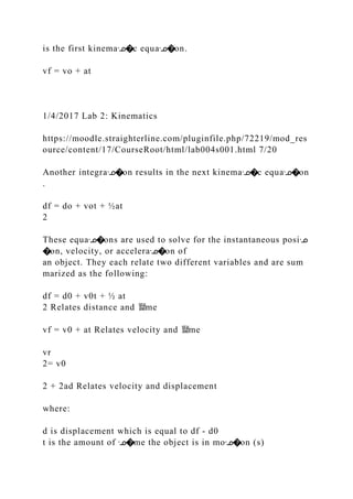 is the first kinemaᣊ�c equaᣊ�on.
vf = vo + at
1/4/2017 Lab 2: Kinematics
https://moodle.straighterline.com/pluginfile.php/72219/mod_res
ource/content/17/CourseRoot/html/lab004s001.html 7/20
Another integraᣊ�on results in the next kinemaᣊ�c equaᣊ�on
.
df = do + vot + ½at
2
These equaᣊ�ons are used to solve for the instantaneous posiᣊ
�on, velocity, or acceleraᣊ�on of
an object. They each relate two different variables and are sum
marized as the following:
df = d0 + v0t + ½ at
2 Relates distance and 뙕me
vf = v0 + at Relates velocity and 뙕me
vr
2= v0
2 + 2ad Relates velocity and displacement
where:
d is displacement which is equal to df ‐ d0
t is the amount of ᣊ�me the object is in moᣊ�on (s)
 