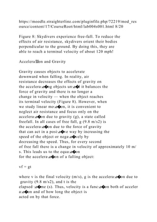 https://moodle.straighterline.com/pluginfile.php/72219/mod_res
ource/content/17/CourseRoot/html/lab004s001.html 8/20
Figure 8: Skydivers experience free‐fall. To reduce the
effects of air resistance, skydivers orient their bodies
perpendicular to the ground. By doing this, they are
able to reach a terminal velocity of about 120 mph!
Accelera뙕on and Gravity
Gravity causes objects to accelerate
downward when falling. In reality, air
resistance decreases the effects of gravity on
the acceleraᣊ�ng objects unᣊ�l it balances the
force of gravity and there is no longer a
change in velocity — when the object reaches
its terminal velocity (Figure 8). However, when
we study linear moᣊ�on, it is convenient to
neglect air resistance and focus only on the
acceleraᣊ�on due to gravity (g), a state called
freefall. In all cases of free fall, g (9.8 m/s2) is
the acceleraᣊ�on due to the force of gravity
that can act in a posiᣊ�ve way by increasing the
speed of the object or negaᣊ�vely by
decreasing the speed. Thus, for every second
of free fall there is a change in velocity of approximately 10 m/
s. This leads us to the equaᣊ�on
for the acceleraᣊ�on of a falling object:
vf = gt
where v is the final velocity (m/s), g is the acceleraᣊ�on due to
gravity (9.8 m/s2), and t is the
elapsed ᣊ�me (s). Thus, velocity is a funcᣊ�on both of acceler
aᣊ�on and of how long the object is
acted on by that force.
 