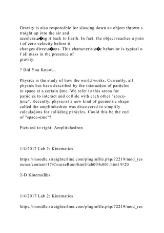 Gravity is also responsible for slowing down an object thrown s
traight up into the air and
acceleraᣊ�ng it back to Earth. In fact, the object reaches a poin
t of zero velocity before it
changes direcᣊ�ons. This characterisᣊ�c behavior is typical o
f all mass in the presence of
gravity.
? Did You Know...
Physics is the study of how the world works. Currently, all
physics has been described by the interacᾷon of parᾷcles
in space at a certain ᾷme. We refer to this arena for
parᾷcles to interact and collide with each other "space‐
ᾷme". Recently, physicist a new kind of geometric shape
called the amplituhedron was discovered to simplify
calculaᾷons for colliding parᾷcles. Could this be the end
of "space‐ᾷme"?
Pictured to right: Amplituhedron
1/4/2017 Lab 2: Kinematics
https://moodle.straighterline.com/pluginfile.php/72219/mod_res
ource/content/17/CourseRoot/html/lab004s001.html 9/20
2‐D Kinema뙕cs
1/4/2017 Lab 2: Kinematics
https://moodle.straighterline.com/pluginfile.php/72219/mod_res
 