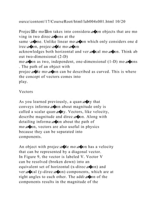 ource/content/17/CourseRoot/html/lab004s001.html 10/20
Projec뙕le mo뙕on takes into consideraᣊ�on objects that are mo
ving in two direcᣊ�ons at the
same ᣊ�me. Unlike linear moᣊ�on which only considers one d
irecᣊ�on, projecᣊ�le moᣊ�on
acknowledges both horizontal and verᣊ�cal moᣊ�on. Think ab
out two‐dimensional (2‐D)
moᣊ�on as two, independent, one‐dimensional (1‐D) moᣊ�ons
. The path of an object with
projecᣊ�le moᣊ�on can be described as curved. This is where
the concept of vectors comes into
play.
Vectors
As you learned previously, a quanᣊ�ty that
conveys informaᣊ�on about magnitude only is
called a scalar quanᣊ�ty. Vectors, like velocity,
describe magnitude and direcᣊ�on. Along with
detailing informaᣊ�on about the path of
moᣊ�on, vectors are also useful in physics
because they can be separated into
components.
An object with projecᣊ�le moᣊ�on has a velocity
that can be represented by a diagonal vector.
In Figure 9, the vector is labeled V. Vector V
can be resolved (broken down) into an
equivalent set of horizontal (x‐direcᣊ�on) and
verᣊ�cal (y‐direcᣊ�on) components, which are at
right angles to each other. The addiᣊ�on of the
components results in the magnitude of the
 