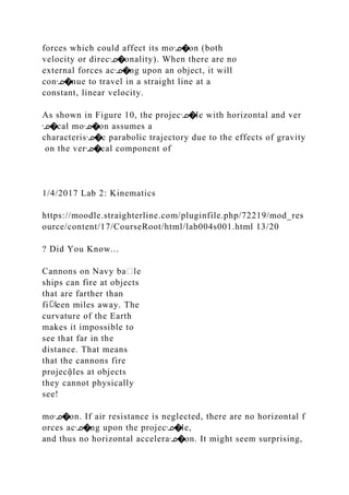 forces which could affect its moᣊ�on (both
velocity or direcᣊ�onality). When there are no
external forces acᣊ�ng upon an object, it will
conᣊ�nue to travel in a straight line at a
constant, linear velocity.
As shown in Figure 10, the projecᣊ�le with horizontal and ver
ᣊ�cal moᣊ�on assumes a
characterisᣊ�c parabolic trajectory due to the effects of gravity
on the verᣊ�cal component of
1/4/2017 Lab 2: Kinematics
https://moodle.straighterline.com/pluginfile.php/72219/mod_res
ource/content/17/CourseRoot/html/lab004s001.html 13/20
? Did You Know...
Cannons on Navy ba᧻le
ships can fire at objects
that are farther than
fi뎌een miles away. The
curvature of the Earth
makes it impossible to
see that far in the
distance. That means
that the cannons fire
projecᾷles at objects
they cannot physically
see!
moᣊ�on. If air resistance is neglected, there are no horizontal f
orces acᣊ�ng upon the projecᣊ�le,
and thus no horizontal acceleraᣊ�on. It might seem surprising,
 