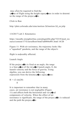 may oĀen be required to find the
ᣊ�me of flight using the height equaᣊ�ons in order to determi
ne the range of the projecᣊ�le.
Click to Run
http://phet.colorado.edu/sims/motion-2d/motion-2d_en.jnlp
1/4/2017 Lab 2: Kinematics
https://moodle.straighterline.com/pluginfile.php/72219/mod_res
ource/content/17/CourseRoot/html/lab004s001.html 14/20
Figure 11: With air resistance, the trajectory looks like
a "squashed" parabola, and the range of the object's
flight is noᾷceably affected.
Launch Angle
If the projecᣊ�le is fired at an angle, the range
is a funcᣊ�on of the iniᣊ�al launch angle, θ, the
launch velocity and the force of gravity. Using
algebra, you can derive the following
expression from the kinemaᣊ�cs equaᣊ�ons:
R = v2 sin(2θ)
g
It is important to remember that in many
cases, air resistance is not negligible (Figure
11) and affects both the horizontal and verᣊ�cal
components of velocity. When the effect of air
resistance is significant, the range of the projecᣊ�le is reduced
and the path the projecᣊ�le
 
