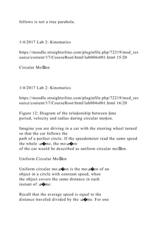 follows is not a true parabola.
1/4/2017 Lab 2: Kinematics
https://moodle.straighterline.com/pluginfile.php/72219/mod_res
ource/content/17/CourseRoot/html/lab004s001.html 15/20
Circular Mo뙕on
1/4/2017 Lab 2: Kinematics
https://moodle.straighterline.com/pluginfile.php/72219/mod_res
ource/content/17/CourseRoot/html/lab004s001.html 16/20
Figure 12: Diagram of the relaᾷonship between ᾷme
period, velocity and radius during circular moᾷon.
Imagine you are driving in a car with the steering wheel turned
so that the car follows the
path of a perfect circle. If the speedometer read the same speed
the whole ᣊ�me, the moᣊ�on
of the car would be described as uniform circular mo뙕on.
Uniform Circular Mo뙕on
Uniform circular moᣊ�on is the moᣊ�on of an
object in a circle with constant speed, when
the object covers the same distance in each
instant of ᣊ�me.
Recall that the average speed is equal to the
distance traveled divided by the ᣊ�me. For one
 