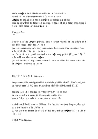 revoluᣊ�on in a circle the distance traveled is
equal to the circumference of a circle. The
ᣊ�me to make one revoluᣊ�on is called a period.
The equaᣊ�on to find the average speed of an object traveling i
n uniform circular moᣊ�on is:
Vavg = 2πr
T
where T is the ᣊ�me period, and r is the radius of the circular p
ath the object travels. As the
radius increases, velocity increases. For example, imagine four
spherical objects moving in a
uniform circular path around a staᣊ�onary point (Figure 12). E
ach ball has the same ᣊ�me
period because they move around the circle in the same amount
of ᣊ�me, but the speed at
1/4/2017 Lab 2: Kinematics
https://moodle.straighterline.com/pluginfile.php/72219/mod_res
ource/content/17/CourseRoot/html/lab004s001.html 17/20
Figure 13: The change in velocity (Δv) is shown
in the small diagram to the right, and is the
sum of the two velocity vectors v1 and v2.
which each ball moves differs. As the radius gets larger, the spe
ed also increase in order to
cover greater distance in the same amount of ᣊ�me as the other
objects.
? Did You Know...
 