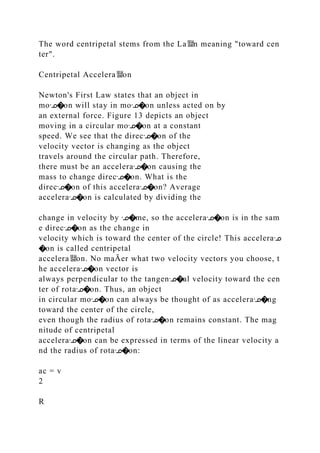 The word centripetal stems from the La뙕n meaning "toward cen
ter".
Centripetal Accelera뙕on
Newton's First Law states that an object in
moᣊ�on will stay in moᣊ�on unless acted on by
an external force. Figure 13 depicts an object
moving in a circular moᣊ�on at a constant
speed. We see that the direcᣊ�on of the
velocity vector is changing as the object
travels around the circular path. Therefore,
there must be an acceleraᣊ�on causing the
mass to change direcᣊ�on. What is the
direcᣊ�on of this acceleraᣊ�on? Average
acceleraᣊ�on is calculated by dividing the
change in velocity by ᣊ�me, so the acceleraᣊ�on is in the sam
e direcᣊ�on as the change in
velocity which is toward the center of the circle! This acceleraᣊ
�on is called centripetal
accelera뙕on. No maĀer what two velocity vectors you choose, t
he acceleraᣊ�on vector is
always perpendicular to the tangenᣊ�al velocity toward the cen
ter of rotaᣊ�on. Thus, an object
in circular moᣊ�on can always be thought of as acceleraᣊ�ng
toward the center of the circle,
even though the radius of rotaᣊ�on remains constant. The mag
nitude of centripetal
acceleraᣊ�on can be expressed in terms of the linear velocity a
nd the radius of rotaᣊ�on:
ac = v
2
R
 