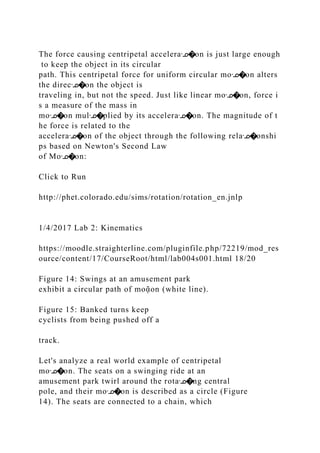 The force causing centripetal acceleraᣊ�on is just large enough
to keep the object in its circular
path. This centripetal force for uniform circular moᣊ�on alters
the direcᣊ�on the object is
traveling in, but not the speed. Just like linear moᣊ�on, force i
s a measure of the mass in
moᣊ�on mulᣊ�plied by its acceleraᣊ�on. The magnitude of t
he force is related to the
acceleraᣊ�on of the object through the following relaᣊ�onshi
ps based on Newton's Second Law
of Moᣊ�on:
Click to Run
http://phet.colorado.edu/sims/rotation/rotation_en.jnlp
1/4/2017 Lab 2: Kinematics
https://moodle.straighterline.com/pluginfile.php/72219/mod_res
ource/content/17/CourseRoot/html/lab004s001.html 18/20
Figure 14: Swings at an amusement park
exhibit a circular path of moᾷon (white line).
Figure 15: Banked turns keep
cyclists from being pushed off a
track.
Let's analyze a real world example of centripetal
moᣊ�on. The seats on a swinging ride at an
amusement park twirl around the rotaᣊ�ng central
pole, and their moᣊ�on is described as a circle (Figure
14). The seats are connected to a chain, which
 