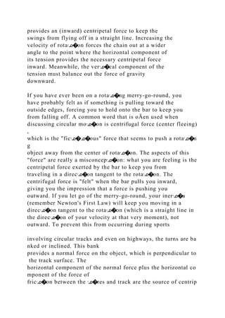 provides an (inward) centripetal force to keep the
swings from flying off in a straight line. Increasing the
velocity of rotaᣊ�on forces the chain out at a wider
angle to the point where the horizontal component of
its tension provides the necessary centripetal force
inward. Meanwhile, the verᣊ�cal component of the
tension must balance out the force of gravity
downward.
If you have ever been on a rotaᣊ�ng merry‐go‐round, you
have probably felt as if something is pulling toward the
outside edges, forcing you to hold onto the bar to keep you
from falling off. A common word that is oĀen used when
discussing circular moᣊ�on is centrifugal force (center fleeing)
,
which is the "ficᣊ�ᣊ�ous" force that seems to push a rotaᣊ�n
g
object away from the center of rotaᣊ�on. The aspects of this
"force" are really a misconcepᣊ�on: what you are feeling is the
centripetal force exerted by the bar to keep you from
traveling in a direcᣊ�on tangent to the rotaᣊ�on. The
centrifugal force is "felt" when the bar pulls you inward,
giving you the impression that a force is pushing you
outward. If you let go of the merry‐go‐round, your inerᣊ�a
(remember Newton's First Law) will keep you moving in a
direcᣊ�on tangent to the rotaᣊ�on (which is a straight line in
the direcᣊ�on of your velocity at that very moment), not
outward. To prevent this from occurring during sports
involving circular tracks and even on highways, the turns are ba
nked or inclined. This bank
provides a normal force on the object, which is perpendicular to
the track surface. The
horizontal component of the normal force plus the horizontal co
mponent of the force of
fricᣊ�on between the ᣊ�res and track are the source of centrip
 