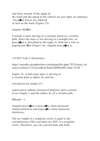 etal force inward. If the angle of
the track and the speed of the vehicle are just right, no sideways
fricᣊ�on forces are required
to turn on the track (Figure 15).
Angular Mo뙕on
Consider a mass moving at a constant speed in a circular
path. Since the mass is not moving in a straight line, its
posiᣊ�on is described as the angle, θ, from the x‐axis or
angular posi뙕on (Figure 16). Angular posiᣊ�on is
1/4/2017 Lab 2: Kinematics
https://moodle.straighterline.com/pluginfile.php/72219/mod_res
ource/content/17/CourseRoot/html/lab004s001.html 19/20
Figure 16: A dark gray mass is moving in
a circular path at radius, R, and has
traveled an arc length of l.
expressed in radians (instead of degrees) and is related
to arc length, l, and the radius, R, of a circular path.
Rθ(rad) = l
Angular posiᣊ�on is posiᣊ�ve when measured
counterclockwise and negaᣊ�ve when measured
clockwise.
The arc length of a complete circle is equal to the
circumference (2Πr) and there are 360° in a complete
circle. Therefore, you can convert back and forth
 