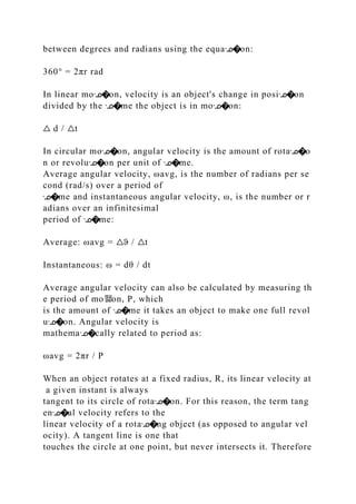 between degrees and radians using the equaᣊ�on:
360° = 2πr rad
In linear moᣊ�on, velocity is an object's change in posiᣊ�on
divided by the ᣊ�me the object is in moᣊ�on:
△ d / △t
In circular moᣊ�on, angular velocity is the amount of rotaᣊ�o
n or revoluᣊ�on per unit of ᣊ�me.
Average angular velocity, ωavg, is the number of radians per se
cond (rad/s) over a period of
ᣊ�me and instantaneous angular velocity, ω, is the number or r
adians over an infinitesimal
period of ᣊ�me:
Average: ωavg = △ϑ / △t
Instantaneous: ω = dθ / dt
Average angular velocity can also be calculated by measuring th
e period of mo뙕on, P, which
is the amount of ᣊ�me it takes an object to make one full revol
uᣊ�on. Angular velocity is
mathemaᣊ�cally related to period as:
ωavg = 2πr / P
When an object rotates at a fixed radius, R, its linear velocity at
a given instant is always
tangent to its circle of rotaᣊ�on. For this reason, the term tang
enᣊ�al velocity refers to the
linear velocity of a rotaᣊ�ng object (as opposed to angular vel
ocity). A tangent line is one that
touches the circle at one point, but never intersects it. Therefore
 