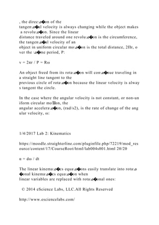 , the direcᣊ�on of the
tangenᣊ�al velocity is always changing while the object makes
a revoluᣊ�on. Since the linear
distance traveled around one revoluᣊ�on is the circumference,
the tangenᣊ�al velocity of an
object in uniform circular moᣊ�on is the total distance, 2Πr, o
ver the ᣊ�me period, P:
v = 2πr / P = Rω
An object freed from its rotaᣊ�on will conᣊ�nue traveling in
a straight line tangent to the
previous circle of rotaᣊ�on because the linear velocity is alway
s tangent the circle.
In the case where the angular velocity is not constant, or non‐un
iform circular mo뙕on, the
angular acceleraᣊ�on, (rad/s2), is the rate of change of the ang
ular velocity, ω:
1/4/2017 Lab 2: Kinematics
https://moodle.straighterline.com/pluginfile.php/72219/mod_res
ource/content/17/CourseRoot/html/lab004s001.html 20/20
α = dω / dt
The linear kinemaᣊ�cs equaᣊ�ons easily translate into rotaᣊ
�onal kinemaᣊ�cs equaᣊ�on when
linear variables are replaced with rotaᣊ�onal ones:
© 2014 eScience Labs, LLC.All Rights Reserved
http://www.esciencelabs.com/
 