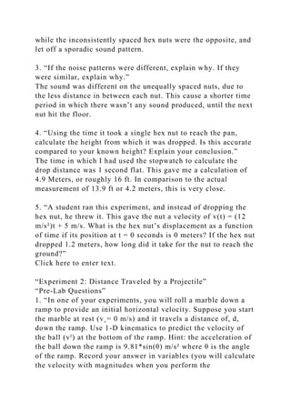 while the inconsistently spaced hex nuts were the opposite, and
let off a sporadic sound pattern.
3. “If the noise patterns were different, explain why. If they
were similar, explain why.”
The sound was different on the unequally spaced nuts, due to
the less distance in between each nut. This cause a shorter time
period in which there wasn’t any sound produced, until the next
nut hit the floor.
4. “Using the time it took a single hex nut to reach the pan,
calculate the height from which it was dropped. Is this accurate
compared to your known height? Explain your conclusion.”
The time in which I had used the stopwatch to calculate the
drop distance was 1 second flat. This gave me a calculation of
4.9 Meters, or roughly 16 ft. In comparison to the actual
measurement of 13.9 ft or 4.2 meters, this is very close.
5. “A student ran this experiment, and instead of dropping the
hex nut, he threw it. This gave the nut a velocity of v(t) = (12
m/s²)t + 5 m/s. What is the hex nut’s displacement as a function
of time if its position at t = 0 seconds is 0 meters? If the hex nut
dropped 1.2 meters, how long did it take for the nut to reach the
ground?”
Click here to enter text.
“Experiment 2: Distance Traveled by a Projectile”
“Pre-Lab Questions”
1. “In one of your experiments, you will roll a marble down a
ramp to provide an initial horizontal velocity. Suppose you start
the marble at rest (v˳= 0 m/s) and it travels a distance of, d,
down the ramp. Use 1-D kinematics to predict the velocity of
the ball (vᶠ) at the bottom of the ramp. Hint: the acceleration of
the ball down the ramp is 9.81*sin(θ) m/s² where θ is the angle
of the ramp. Record your answer in variables (you will calculate
the velocity with magnitudes when you perform the
 
