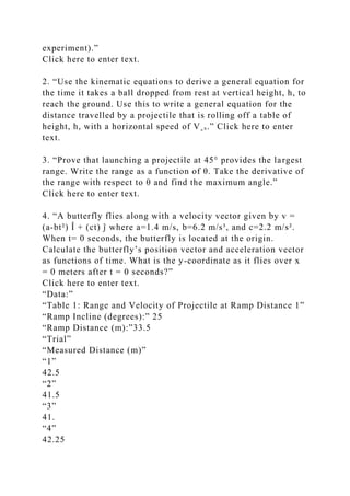 experiment).”
Click here to enter text.
2. “Use the kinematic equations to derive a general equation for
the time it takes a ball dropped from rest at vertical height, h, to
reach the ground. Use this to write a general equation for the
distance travelled by a projectile that is rolling off a table of
height, h, with a horizontal speed of V˳ₓ.” Click here to enter
text.
3. “Prove that launching a projectile at 45° provides the largest
range. Write the range as a function of θ. Take the derivative of
the range with respect to θ and find the maximum angle.”
Click here to enter text.
4. “A butterfly flies along with a velocity vector given by v =
(a-bt²) Î + (ct) ĵ where a=1.4 m/s, b=6.2 m/s³, and c=2.2 m/s².
When t= 0 seconds, the butterfly is located at the origin.
Calculate the butterfly’s position vector and acceleration vector
as functions of time. What is the y-coordinate as it flies over x
= 0 meters after t = 0 seconds?”
Click here to enter text.
“Data:”
“Table 1: Range and Velocity of Projectile at Ramp Distance 1”
“Ramp Incline (degrees):” 25
“Ramp Distance (m):”33.5
“Trial”
“Measured Distance (m)”
“1”
42.5
“2”
41.5
“3”
41.
“4”
42.25
 