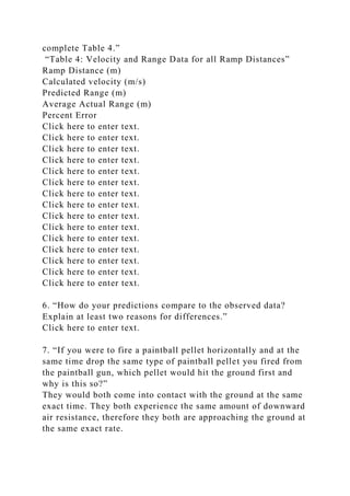 complete Table 4.”
“Table 4: Velocity and Range Data for all Ramp Distances”
Ramp Distance (m)
Calculated velocity (m/s)
Predicted Range (m)
Average Actual Range (m)
Percent Error
Click here to enter text.
Click here to enter text.
Click here to enter text.
Click here to enter text.
Click here to enter text.
Click here to enter text.
Click here to enter text.
Click here to enter text.
Click here to enter text.
Click here to enter text.
Click here to enter text.
Click here to enter text.
Click here to enter text.
Click here to enter text.
Click here to enter text.
6. “How do your predictions compare to the observed data?
Explain at least two reasons for differences.”
Click here to enter text.
7. “If you were to fire a paintball pellet horizontally and at the
same time drop the same type of paintball pellet you fired from
the paintball gun, which pellet would hit the ground first and
why is this so?”
They would both come into contact with the ground at the same
exact time. They both experience the same amount of downward
air resistance, therefore they both are approaching the ground at
the same exact rate.
 