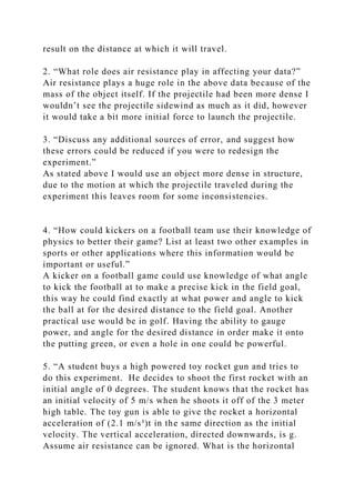 result on the distance at which it will travel.
2. “What role does air resistance play in affecting your data?”
Air resistance plays a huge role in the above data because of the
mass of the object itself. If the projectile had been more dense I
wouldn’t see the projectile sidewind as much as it did, however
it would take a bit more initial force to launch the projectile.
3. “Discuss any additional sources of error, and suggest how
these errors could be reduced if you were to redesign the
experiment.”
As stated above I would use an object more dense in structure,
due to the motion at which the projectile traveled during the
experiment this leaves room for some inconsistencies.
4. “How could kickers on a football team use their knowledge of
physics to better their game? List at least two other examples in
sports or other applications where this information would be
important or useful.”
A kicker on a football game could use knowledge of what angle
to kick the football at to make a precise kick in the field goal,
this way he could find exactly at what power and angle to kick
the ball at for the desired distance to the field goal. Another
practical use would be in golf. Having the ability to gauge
power, and angle for the desired distance in order make it onto
the putting green, or even a hole in one could be powerful.
5. “A student buys a high powered toy rocket gun and tries to
do this experiment. He decides to shoot the first rocket with an
initial angle of 0 degrees. The student knows that the rocket has
an initial velocity of 5 m/s when he shoots it off of the 3 meter
high table. The toy gun is able to give the rocket a horizontal
acceleration of (2.1 m/s³)t in the same direction as the initial
velocity. The vertical acceleration, directed downwards, is g.
Assume air resistance can be ignored. What is the horizontal
 