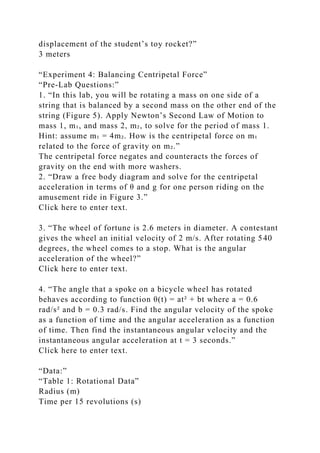 displacement of the student’s toy rocket?”
3 meters
“Experiment 4: Balancing Centripetal Force”
“Pre-Lab Questions:”
1. “In this lab, you will be rotating a mass on one side of a
string that is balanced by a second mass on the other end of the
string (Figure 5). Apply Newton’s Second Law of Motion to
mass 1, m₁, and mass 2, m₂, to solve for the period of mass 1.
Hint: assume m₁ = 4m₂. How is the centripetal force on m₁
related to the force of gravity on m₂.”
The centripetal force negates and counteracts the forces of
gravity on the end with more washers.
2. “Draw a free body diagram and solve for the centripetal
acceleration in terms of θ and g for one person riding on the
amusement ride in Figure 3.”
Click here to enter text.
3. “The wheel of fortune is 2.6 meters in diameter. A contestant
gives the wheel an initial velocity of 2 m/s. After rotating 540
degrees, the wheel comes to a stop. What is the angular
acceleration of the wheel?”
Click here to enter text.
4. “The angle that a spoke on a bicycle wheel has rotated
behaves according to function θ(t) = at² + bt where a = 0.6
rad/s² and b = 0.3 rad/s. Find the angular velocity of the spoke
as a function of time and the angular acceleration as a function
of time. Then find the instantaneous angular velocity and the
instantaneous angular acceleration at t = 3 seconds.”
Click here to enter text.
“Data:”
“Table 1: Rotational Data”
Radius (m)
Time per 15 revolutions (s)
 