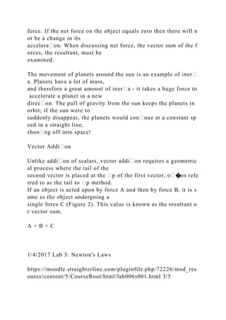 force. If the net force on the object equals zero then there will n
ot be a change in its
accelera᧻on. When discussing net force, the vector sum of the f
orces, the resultant, must be
examined.
The movement of planets around the sun is an example of iner᧻
a. Planets have a lot of mass,
and therefore a great amount of iner᧻a ‐ it takes a huge force to
accelerate a planet in a new
direc᧻on. The pull of gravity from the sun keeps the planets in
orbit; if the sun were to
suddenly disappear, the planets would con᧻nue at a constant sp
eed in a straight line,
shoo᧻ng off into space!
Vector Addi᧻on
Unlike addi᧻on of scalars, vector addi᧻on requires a geometric
al process where the tail of the
second vector is placed at the ᧻p of the first vector, �en refe
rred to as the tail to ᧻p method.
If an object is acted upon by force A and then by force B, it is s
ame as the object undergoing a
single force C (Figure 2). This value is known as the resultant o
r vector sum.
A + B = C
1/4/2017 Lab 3: Newton's Laws
https://moodle.straighterline.com/pluginfile.php/72226/mod_res
ource/content/5/CourseRoot/html/lab006s001.html 3/5
 