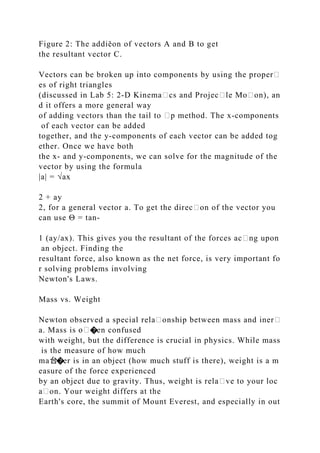 Figure 2: The addiĕon of vectors A and B to get
the resultant vector C.
Vectors can be broken up into components by using the proper᧻
es of right triangles
(discussed in Lab 5: 2‐D Kinema᧻cs and Projec᧻le Mo᧻on), an
d it offers a more general way
of adding vectors than the tail to ᧻p method. The x‐components
of each vector can be added
together, and the y‐components of each vector can be added tog
ether. Once we have both
the x‐ and y‐components, we can solve for the magnitude of the
vector by using the formula
|a| = √ax
2 + ay
2, for a general vector a. To get the direc᧻on of the vector you
can use Θ = tan‐
1 (ay/ax). This gives you the resultant of the forces ac᧻ng upon
an object. Finding the
resultant force, also known as the net force, is very important fo
r solving problems involving
Newton's Laws.
Mass vs. Weight
Newton observed a special rela᧻onship between mass and iner᧻
a. Mass is �en confused
with weight, but the difference is crucial in physics. While mass
is the measure of how much
ma台�er is in an object (how much stuff is there), weight is a m
easure of the force experienced
by an object due to gravity. Thus, weight is rela᧻ve to your loc
a᧻on. Your weight differs at the
Earth's core, the summit of Mount Everest, and especially in out
 