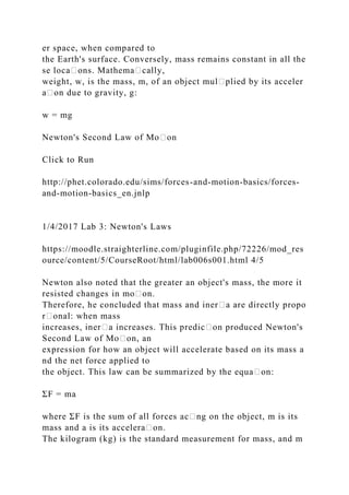er space, when compared to
the Earth's surface. Conversely, mass remains constant in all the
se loca᧻ons. Mathema᧻cally,
weight, w, is the mass, m, of an object mul᧻plied by its acceler
a᧻on due to gravity, g:
w = mg
Newton's Second Law of Mo᧻on
Click to Run
http://phet.colorado.edu/sims/forces-and-motion-basics/forces-
and-motion-basics_en.jnlp
1/4/2017 Lab 3: Newton's Laws
https://moodle.straighterline.com/pluginfile.php/72226/mod_res
ource/content/5/CourseRoot/html/lab006s001.html 4/5
Newton also noted that the greater an object's mass, the more it
resisted changes in mo᧻on.
Therefore, he concluded that mass and iner᧻a are directly propo
r᧻onal: when mass
increases, iner᧻a increases. This predic᧻on produced Newton's
Second Law of Mo᧻on, an
expression for how an object will accelerate based on its mass a
nd the net force applied to
the object. This law can be summarized by the equa᧻on:
ΣF = ma
where ΣF is the sum of all forces ac᧻ng on the object, m is its
mass and a is its accelera᧻on.
The kilogram (kg) is the standard measurement for mass, and m
 
