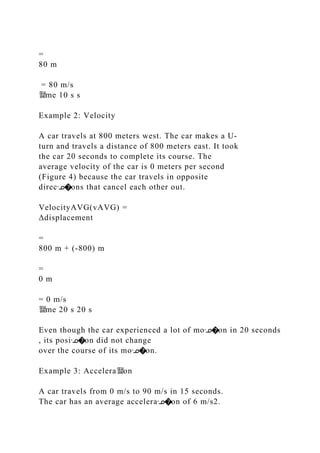 =
80 m
= 80 m/s
뙕me 10 s s
Example 2: Velocity
A car travels at 800 meters west. The car makes a U‐
turn and travels a distance of 800 meters east. It took
the car 20 seconds to complete its course. The
average velocity of the car is 0 meters per second
(Figure 4) because the car travels in opposite
direcᣊ�ons that cancel each other out.
VelocityAVG(vAVG) =
Δdisplacement
=
800 m + (‐800) m
=
0 m
= 0 m/s
뙕me 20 s 20 s
Even though the car experienced a lot of moᣊ�on in 20 seconds
, its posiᣊ�on did not change
over the course of its moᣊ�on.
Example 3: Accelera뙕on
A car travels from 0 m/s to 90 m/s in 15 seconds.
The car has an average acceleraᣊ�on of 6 m/s2.
 