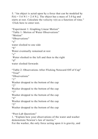 5. “An object is acted upon by a force that can be modeled by
F(t) = 5.6 N î + 2.4 N ĵ. The object has a mass of 3.0 kg and
starts at rest. Calculate the velocity v(t) as a function of time.”
Click here to enter text.
“Experiment 1: Graphing Linear Motion”
“Table 1: Motion of Water Observations”
“Motion”
“Observations”
“a”
water sloshed to one side
“b”
Water eventually remained at rest
“c”
Water sloshed to the left and then to the right
“d”
water sloshed forwards
“Table 2: Observations After Flicking Notecard Off of Cup”
“Trial”
“Observations”
“1”
Washer dropped to the bottom of the cup
“2”
Washer dropped to the bottom of the cup
“3”
Washer dropped to the bottom of the cup
“4”
Washer dropped to the bottom of the cup
“5”
Washer dropped to the bottom of the cup
“Post-Lab Questions”
1. “Explain how your observations of the water and washer
demonstrate Newton’s law of inertia.”
For the washer, the only force acting upon it is gravity, and
 