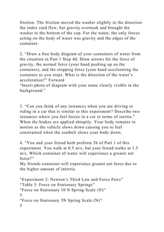 friction. The friction moved the washer slightly in the direction
the index card flew, but gravity overtook and brought the
washer to the bottom of the cup. For the water, the only forces
acting on the body of water was gravity and the edges of the
container.
2. “Draw a free body diagram of your containers of water from
the situation in Part 1 Step 4d. Draw arrows for the force of
gravity, the normal force (your hand pushing up on the
container), and the stopping force (your hand accelerating the
container as you stop). What is the direction of the water’s
acceleration?” Forward
“Insert photo of diagram with your name clearly visible in the
background:”
3. “Can you think of any instances when you are driving or
riding in a car that is similar to this experiment? Describe two
instances where you feel forces in a car in terms of inertia.”
When the brakes are applied abruptly. Your body remains in
motion as the vehicle slows down causing you to feel
constrained when the seatbelt slows your body down.
4. “You and your friend both preform 3b of Part 1 of this
experiment. You walk at 0.5 m/s, but your friend walks at 1.5
m/s. Which container of water will experience a greater net
force?”
My friends container will experience greater net force due to
the higher amount of intertia
“Experiment 2: Newton’s Third Law and Force Pairs”
“Table 3: Force on Stationary Springs”
“Force on Stationary 10 N Spring Scale (N)”
5
“Force on Stationary 5N Spring Scale (N)”
5
 