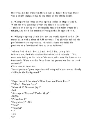 there was no difference in the amount of force, however there
was a slight increase due to the mass of the string itself.
5. “Compare the force on two spring scales in Steps 5 and 6.
What can you conclude about the tension in a strong?”
Tension on a string will eventually reach the point where it’s
taught, and hold the amount of weight that is applied to it.
6. “Olympic spring Usain Bolt set the world record in the 100
meter dash with a time of 9.58 seconds. The physics behind his
performance are impressive. Physicists have modeled his
position as a function of time to be as follows:”
“where A=110 m/s, B=12.2 m/s, k=0.9 1/s. Using this
information, find his acceleration when t = 0 seconds. If his
mass was 86 kg at the time of the race, what was his force at t =
0 seconds. What was the force from the ground on Bolt at t = 0
seconds?”
Click here to enter text.
“Insert photo of your experimental setup with your name clearly
visible in the background:”
“Experiment 3: Newton’s Third Law and Force Pairs”
“Table 5: Motion Data”
“Mass of 15 Washers (kg)”
.040
“Average of Mass of Washer (kg)”
.00266
“Procedure 1”
“Height (m):” .365
“Trial”
“Time(s)”
“1”
1.25
“2”
 