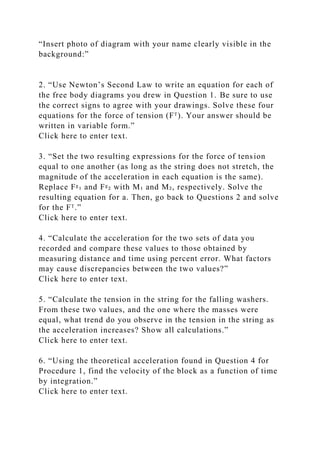 “Insert photo of diagram with your name clearly visible in the
background:”
2. “Use Newton’s Second Law to write an equation for each of
the free body diagrams you drew in Question 1. Be sure to use
the correct signs to agree with your drawings. Solve these four
equations for the force of tension (Fᵀ). Your answer should be
written in variable form.”
Click here to enter text.
3. “Set the two resulting expressions for the force of tension
equal to one another (as long as the string does not stretch, the
magnitude of the acceleration in each equation is the same).
Replace Fᵍ₁ and Fᵍ₂ with M₁ and M₂, respectively. Solve the
resulting equation for a. Then, go back to Questions 2 and solve
for the Fᵀ.”
Click here to enter text.
4. “Calculate the acceleration for the two sets of data you
recorded and compare these values to those obtained by
measuring distance and time using percent error. What factors
may cause discrepancies between the two values?”
Click here to enter text.
5. “Calculate the tension in the string for the falling washers.
From these two values, and the one where the masses were
equal, what trend do you observe in the tension in the string as
the acceleration increases? Show all calculations.”
Click here to enter text.
6. “Using the theoretical acceleration found in Question 4 for
Procedure 1, find the velocity of the block as a function of time
by integration.”
Click here to enter text.
 