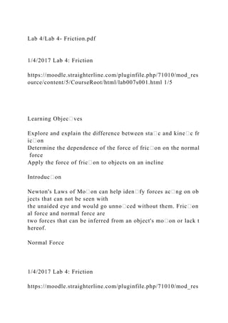 Lab 4/Lab 4- Friction.pdf
1/4/2017 Lab 4: Friction
https://moodle.straighterline.com/pluginfile.php/71010/mod_res
ource/content/5/CourseRoot/html/lab007s001.html 1/5
Learning Objec᧻ves
Explore and explain the difference between sta᧻c and kine᧻c fr
ic᧻on
Determine the dependence of the force of fric᧻on on the normal
force
Apply the force of fric᧻on to objects on an incline
Introduc᧻on
Newton's Laws of Mo᧻on can help iden᧻fy forces ac᧻ng on ob
jects that can not be seen with
the unaided eye and would go unno᧻ced without them. Fric᧻on
al force and normal force are
two forces that can be inferred from an object's mo᧻on or lack t
hereof.
Normal Force
1/4/2017 Lab 4: Friction
https://moodle.straighterline.com/pluginfile.php/71010/mod_res
 