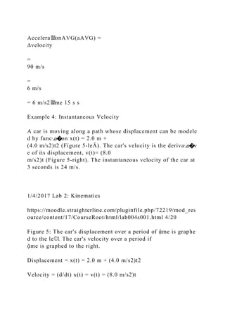 Accelera뙕onAVG(aAVG) =
Δvelocity
=
90 m/s
=
6 m/s
= 6 m/s2뙕me 15 s s
Example 4: Instantaneous Velocity
A car is moving along a path whose displacement can be modele
d by funcᣊ�on x(t) = 2.0 m +
(4.0 m/s2)t2 (Figure 5‐leĀ). The car's velocity is the derivaᣊ�v
e of its displacement, v(t)= (8.0
m/s2)t (Figure 5‐right). The instantaneous velocity of the car at
3 seconds is 24 m/s.
1/4/2017 Lab 2: Kinematics
https://moodle.straighterline.com/pluginfile.php/72219/mod_res
ource/content/17/CourseRoot/html/lab004s001.html 4/20
Figure 5: The car's displacement over a period of ᾷme is graphe
d to the le뎌. The car's velocity over a period if
ᾷme is graphed to the right.
Displacement = x(t) = 2.0 m + (4.0 m/s2)t2
Velocity = (d/dt) x(t) = v(t) = (8.0 m/s2)t
 