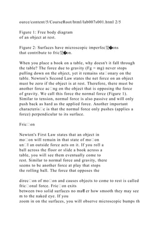 ource/content/5/CourseRoot/html/lab007s001.html 2/5
Figure 1: Free body diagram
of an object at rest.
Figure 2: Surfaces have microscopic imperfec笕�ons
that contribute to fric笕�on.
When you place a book on a table, why doesn't it fall through
the table? The force due to gravity (Fg = mg) never stops
pulling down on the object, yet it remains sta᧻onary on the
table. Newton's Second Law states the net force on an object
must be zero if the object is at rest. Therefore, there must be
another force ac᧻ng on the object that is opposing the force
of gravity. We call this force the normal force (Figure 1).
Similar to tension, normal force is also passive and will only
push back as hard as the applied force. Another important
characteris᧻c is that the normal force only pushes (applies a
force) perpendicular to its surface.
Fric᧻on
Newton's First Law states that an object in
mo᧻on will remain in that state of mo᧻on
un᧻l an outside force acts on it. If you roll a
ball across the floor or slide a book across a
table, you will see them eventually come to
rest. Similar to normal force and gravity, there
seems to be another force at play that stops
the rolling ball. The force that opposes the
direc᧻on of mo᧻on and causes objects to come to rest is called
fric᧻onal force. Fric᧻on exits
between two solid surfaces no maᘀ er how smooth they may see
m to the naked eye. If you
zoom in on the surfaces, you will observe microscopic bumps th
 