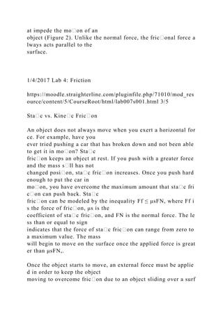 at impede the mo᧻on of an
object (Figure 2). Unlike the normal force, the fric᧻onal force a
lways acts parallel to the
surface.
1/4/2017 Lab 4: Friction
https://moodle.straighterline.com/pluginfile.php/71010/mod_res
ource/content/5/CourseRoot/html/lab007s001.html 3/5
Sta᧻c vs. Kine᧻c Fric᧻on
An object does not always move when you exert a horizontal for
ce. For example, have you
ever tried pushing a car that has broken down and not been able
to get it in mo᧻on? Sta᧻c
fric᧻on keeps an object at rest. If you push with a greater force
and the mass s᧻ll has not
changed posi᧻on, sta᧻c fric᧻on increases. Once you push hard
enough to put the car in
mo᧻on, you have overcome the maximum amount that sta᧻c fri
c᧻on can push back. Sta᧻c
fric᧻on can be modeled by the inequality Ff ≤ μsFN, where Ff i
s the force of fric᧻on, μs is the
coefficient of sta᧻c fric᧻on, and FN is the normal force. The le
ss than or equal to sign
indicates that the force of sta᧻c fric᧻on can range from zero to
a maximum value. The mass
will begin to move on the surface once the applied force is great
er than μsFN,.
Once the object starts to move, an external force must be applie
d in order to keep the object
moving to overcome fric᧻on due to an object sliding over a surf
 