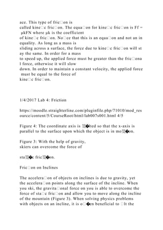 ace. This type of fric᧻on is
called kine᧻c fric᧻on. The equa᧻on for kine᧻c fric᧻on is Ff =
μkFN where μk is the coefficient
of kine᧻c fric᧻on. No᧻ce that this is an equa᧻on and not an in
equality. As long as a mass is
sliding across a surface, the force due to kine᧻c fric᧻on will st
ay the same. In order for a mass
to speed up, the applied force must be greater than the fric᧻ona
l force, otherwise it will slow
down. In order to maintain a constant velocity, the applied force
must be equal to the force of
kine᧻c fric᧻on.
1/4/2017 Lab 4: Friction
https://moodle.straighterline.com/pluginfile.php/71010/mod_res
ource/content/5/CourseRoot/html/lab007s001.html 4/5
Figure 4: The coordinate axis is 笕�lted so that the x‐axis is
parallel to the surface upon which the object is in mo笕�on.
Figure 3: With the help of gravity,
skiers can overcome the force of
sta笕�c fric笕�on.
Fric᧻on on Inclines
The accelera᧻on of objects on inclines is due to gravity, yet
the accelera᧻on points along the surface of the incline. When
you ski, the gravita᧻onal force on you is able to overcome the
force of sta᧻c fric᧻on and allow you to move along the incline
of the mountain (Figure 3). When solving physics problems
with objects on an incline, it is o᧻�en beneficial to ᧻lt the
 