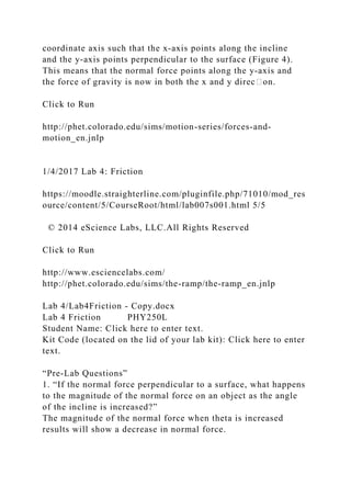coordinate axis such that the x‐axis points along the incline
and the y‐axis points perpendicular to the surface (Figure 4).
This means that the normal force points along the y‐axis and
the force of gravity is now in both the x and y direc᧻on.
Click to Run
http://phet.colorado.edu/sims/motion-series/forces-and-
motion_en.jnlp
1/4/2017 Lab 4: Friction
https://moodle.straighterline.com/pluginfile.php/71010/mod_res
ource/content/5/CourseRoot/html/lab007s001.html 5/5
© 2014 eScience Labs, LLC.All Rights Reserved
Click to Run
http://www.esciencelabs.com/
http://phet.colorado.edu/sims/the-ramp/the-ramp_en.jnlp
Lab 4/Lab4Friction - Copy.docx
Lab 4 Friction PHY250L
Student Name: Click here to enter text.
Kit Code (located on the lid of your lab kit): Click here to enter
text.
“Pre-Lab Questions”
1. “If the normal force perpendicular to a surface, what happens
to the magnitude of the normal force on an object as the angle
of the incline is increased?”
The magnitude of the normal force when theta is increased
results will show a decrease in normal force.
 