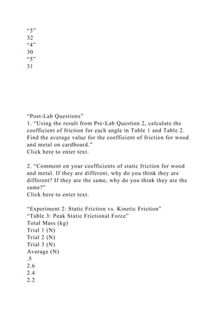 “3”
32
“4”
30
“5”
31
“Post-Lab Questions”
1. “Using the result from Pre-Lab Question 2, calculate the
coefficient of friction for each angle in Table 1 and Table 2.
Find the average value for the coefficient of friction for wood
and metal on cardboard.”
Click here to enter text.
2. “Comment on your coefficients of static friction for wood
and metal. If they are different, why do you think they are
different? If they are the same, why do you think they are the
same?”
Click here to enter text.
“Experiment 2: Static Friction vs. Kinetic Friction”
“Table 3: Peak Static Frictional Force”
Total Mass (kg)
Trial 1 (N)
Trial 2 (N)
Trial 3 (N)
Average (N)
.5
2.6
2.4
2.2
 