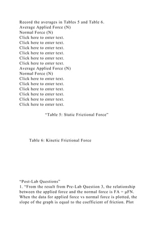 Record the averages in Tables 5 and Table 6.
Average Applied Force (N)
Normal Force (N)
Click here to enter text.
Click here to enter text.
Click here to enter text.
Click here to enter text.
Click here to enter text.
Click here to enter text.
Average Applied Force (N)
Normal Force (N)
Click here to enter text.
Click here to enter text.
Click here to enter text.
Click here to enter text.
Click here to enter text.
Click here to enter text.
“Table 5: Static Frictional Force”
Table 6: Kinetic Frictional Force
“Post-Lab Questions”
1. “From the result from Pre-Lab Question 3, the relationship
between the applied force and the normal force is FA = μFN.
When the data for applied force vs normal force is plotted, the
slope of the graph is equal to the coefficient of friction. Plot
 