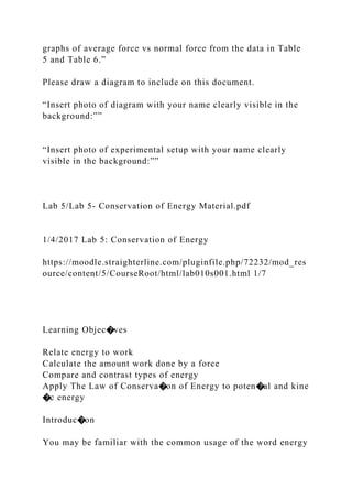 graphs of average force vs normal force from the data in Table
5 and Table 6.”
Please draw a diagram to include on this document.
“Insert photo of diagram with your name clearly visible in the
background:””
“Insert photo of experimental setup with your name clearly
visible in the background:””
Lab 5/Lab 5- Conservation of Energy Material.pdf
1/4/2017 Lab 5: Conservation of Energy
https://moodle.straighterline.com/pluginfile.php/72232/mod_res
ource/content/5/CourseRoot/html/lab010s001.html 1/7
Learning Objec�ves
Relate energy to work
Calculate the amount work done by a force
Compare and contrast types of energy
Apply The Law of Conserva�on of Energy to poten�al and kine
�c energy
Introduc�on
You may be familiar with the common usage of the word energy
 