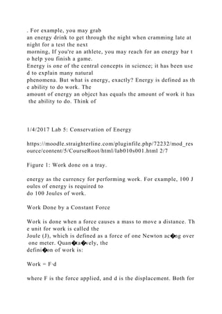 . For example, you may grab
an energy drink to get through the night when cramming late at
night for a test the next
morning, If you're an athlete, you may reach for an energy bar t
o help you finish a game.
Energy is one of the central concepts in science; it has been use
d to explain many natural
phenomena. But what is energy, exactly? Energy is defined as th
e ability to do work. The
amount of energy an object has equals the amount of work it has
the ability to do. Think of
1/4/2017 Lab 5: Conservation of Energy
https://moodle.straighterline.com/pluginfile.php/72232/mod_res
ource/content/5/CourseRoot/html/lab010s001.html 2/7
Figure 1: Work done on a tray.
energy as the currency for performing work. For example, 100 J
oules of energy is required to
do 100 Joules of work.
Work Done by a Constant Force
Work is done when a force causes a mass to move a distance. Th
e unit for work is called the
Joule (J), which is defined as a force of one Newton ac�ng over
one meter. Quan�ta�vely, the
defini�on of work is:
Work = F∙d
where F is the force applied, and d is the displacement. Both for
 
