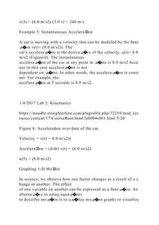 v(3) = (8.0 m/s2) (3.0 s) = 240 m/s
Example 5: Instantaneous Accelera뙕on
A car is moving with a velocity that can be modeled by the func
ᣊ�on v(t)= (8.0 m/s2)t. The
car's acceleraᣊ�on is the derivaᣊ�ve of the velocity, a(t)= 8.0
m/s2 (Figure 6). The instantaneous
acceleraᣊ�on of the car at any point in ᣊ�me is 8.0 m/s2 beca
use in this case acceleraᣊ�on is not
dependent on ᣊ�me. In other words, the acceleraᣊ�on is const
ant. For example, the
acceleraᣊ�on at 5 seconds is 8.0 m/s2.
1/4/2017 Lab 2: Kinematics
https://moodle.straighterline.com/pluginfile.php/72219/mod_res
ource/content/17/CourseRoot/html/lab004s001.html 5/20
Figure 6: Acceleraᾷon over ᾷme of the car.
Velocity = v(t) = 8.0 m/s2)t
Accelera뙕on = (d/dt) v(t) = (8.0 m/s2)
α(5) = (8.0 m/s2)
Graphing 1‐D Mo뙕on
In science, we observe how one factor changes as a result of a c
hange in another. The effect
of one variable on another can be expressed as a funcᣊ�on. An
alternaᣊ�ve to using equaᣊ�ons
to describe moᣊ�on is to uᣊ�lize moᣊ�on graphs to visualize
 