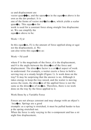 ce and displacement are
vector quan��es, and the opera�on in the equa�on above is kn
own as the dot product. It is
one of the forms of vector mul�plica�on, which yields a scalar
quan�ty. This equa�on for
work is used for a constant force along straight line displaceme
nt. We can simplify the
equa�on above to be:
Work = F||∙d
In this equa�on, F|| is the amount of force applied along or agai
nst the displacement, d. We
can also write this equa�on as:
Work = Fd cosθ
where F is the magnitude of the force, d is the displacement,
and θ is the angle between the direc�on of the force and
displacement. The direc�on factor is a cri�cal aspect of work
to understand. For example, a waiter exerts a force to hold a
serving tray at a steady height (Figure 1). Is work done on the
tray? It may be surprising that the answer is no. Although it
takes energy to keep the tray raised, and the waiter is moving
across the room, the direc�on of the applied force is not the
same as the direc�on of mo�on. Therefore, there is no work
done on the tray by the force applied to it.
Work Done by a Variable Force
Forces are not always constant and may change with an object’s
loca�on. Springs are a good
example: as a spring is stretched, it must be pulled harder to kee
p the spring stretched out.
When the force is only varying in the x‐component and has a str
aight line displacement,
 