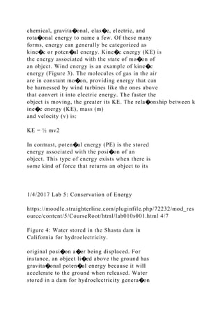 chemical, gravita�onal, elas�c, electric, and
rota�onal energy to name a few. Of these many
forms, energy can generally be categorized as
kine�c or poten�al energy. Kine�c energy (KE) is
the energy associated with the state of mo�on of
an object. Wind energy is an example of kine�c
energy (Figure 3). The molecules of gas in the air
are in constant mo�on, providing energy that can
be harnessed by wind turbines like the ones above
that convert it into electric energy. The faster the
object is moving, the greater its KE. The rela�onship between k
ine�c energy (KE), mass (m)
and velocity (v) is:
KE = ½ mv2
In contrast, poten�al energy (PE) is the stored
energy associated with the posi�on of an
object. This type of energy exists when there is
some kind of force that returns an object to its
1/4/2017 Lab 5: Conservation of Energy
https://moodle.straighterline.com/pluginfile.php/72232/mod_res
ource/content/5/CourseRoot/html/lab010s001.html 4/7
Figure 4: Water stored in the Shasta dam in
California for hydroelectricity.
original posi�on a�er being displaced. For
instance, an object li�ed above the ground has
gravita�onal poten�al energy because it will
accelerate to the ground when released. Water
stored in a dam for hydroelectricity genera�on
 