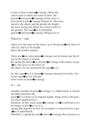 is also a form of poten�al energy. When the
valves open to allow the water to flow, the
gravita�onal poten�al energy of the water is
converted to kine�c energy (Figure 4). The more
massive the object and the greater the height,
the more energy the object has when it falls to
the ground. The equa�on to determine
gravita�onal poten�al energy (PEgravity) is:
PEgravity = mgh
where m is the mass of the object, g is the gravita�onal force (9
.8m/s2), and h is the height
above the Earth's surface.
There are �mes when poten�al energy can be found, and the fo
rce on the object is needed.
By taking the deriva�ve of poten�al energy with respect to pos
i�on, this gives us the force on
the object. In one dimension the equa�on is:
for this equa�on U is poten�al energy measured in Joules. Fro
m this equa�on, we can also
relate work to poten�al energy:
W = ‐△U
Another example of poten�al energy is a rubber band. A stretch
ed rubber band has the
poten�al to return to its original length, doing work in the proc
ess (force applied over a
distance). In this sense, poten�al energy is o�en referred to as t
he energy of posi�on, as it is
energy that depends on how far an object is removed from a pos
i�on of equilibrium.
Similarly, a spring has elas�c poten�al energy that increases as
 