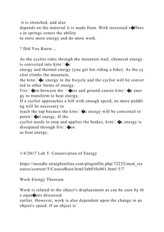 it is stretched, and also
depends on the material it is made from. With increased s�ffnes
s in springs comes the ability
to store more energy and do more work.
? Did You Know...
As the cyclist rides through the mountain trail, chemical energy
is converted into ki �c
energy and thermal energy (you get hot riding a bike). As the cy
clist climbs the mountain,
the �c energy in the bicycle and the cyclist will be conver
ted to other forms of energy.
�on between the �res and ground causes �c ener
gy to transform to heat energy.
If a cyclist approaches a hill with enough speed, no more peddli
ng will be necessary to
reach the top because the �c energy will be converted to
�al energy. If the
cyclist needs to stop and applies the brakes, �c energy is
dissipated through �on
as heat energy.
1/4/2017 Lab 5: Conservation of Energy
https://moodle.straighterline.com/pluginfile.php/72232/mod_res
ource/content/5/CourseRoot/html/lab010s001.html 5/7
Work Energy Theorum
Work is related to the object's displacement as can be seen by th
e equa�ons discussed
earlier. However, work is also dependent upon the change in an
object's speed. If an object is
 